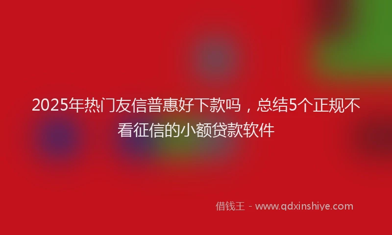 2025年热门友信普惠好下款吗，总结5个正规不看征信的小额贷款软件