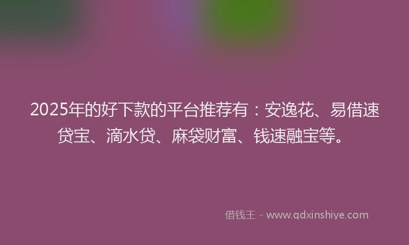 2025年的好下款的平台推荐有：安逸花、易借速贷宝、滴水贷、麻袋财富、钱速融宝等。