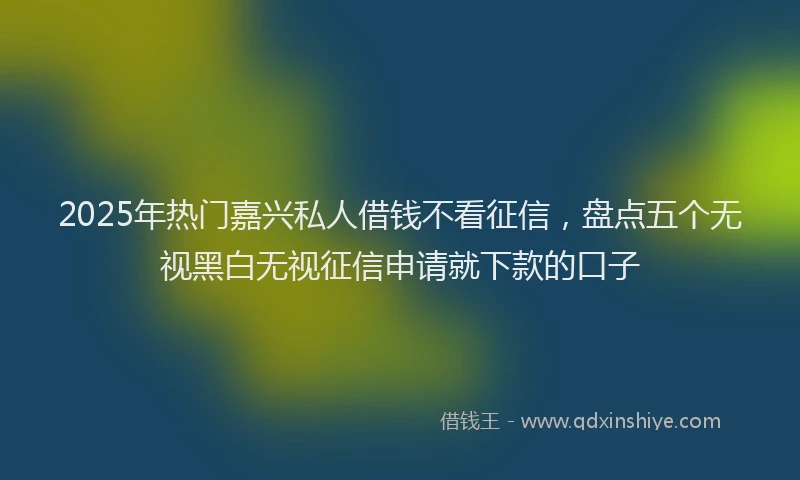 2025年热门嘉兴私人借钱不看征信，盘点五个无视黑白无视征信申请就下款的口子