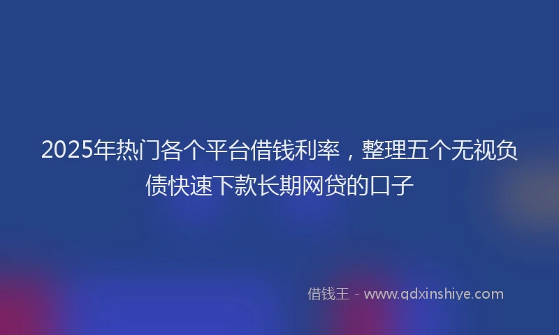 2025年热门各个平台借钱利率，整理五个无视负债快速下款长期网贷的口子