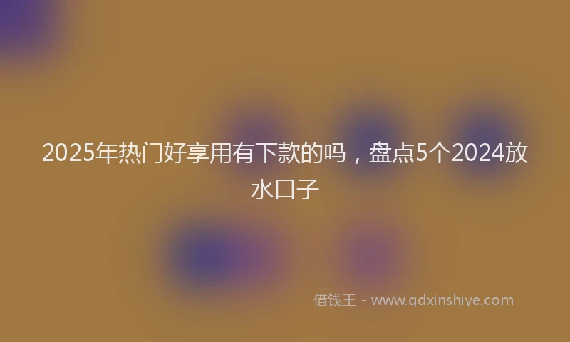 2025年热门好享用有下款的吗，盘点5个2024放水口子