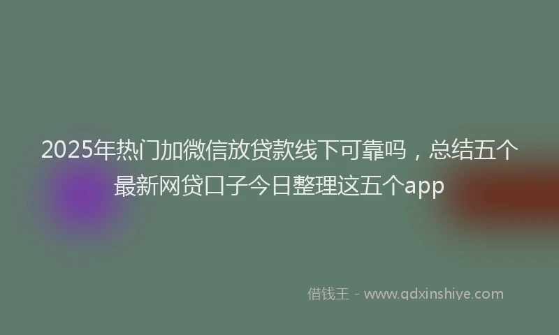 2025年热门加微信放贷款线下可靠吗，总结五个最新网贷口子今日整理这五个app