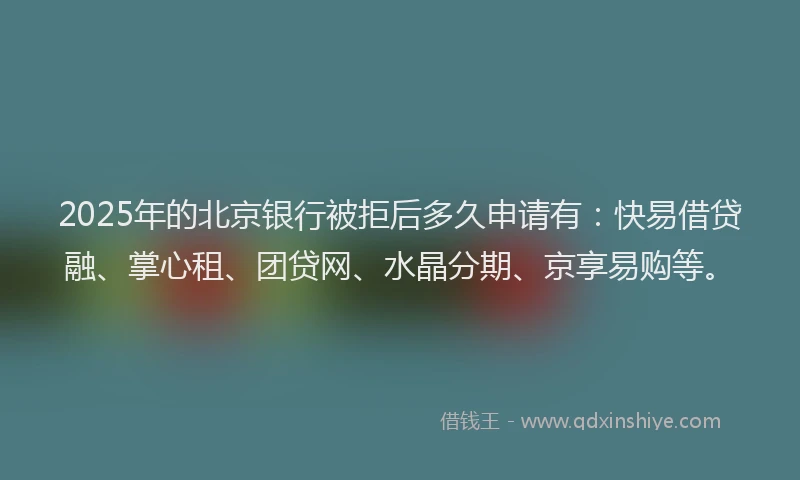 2025年的北京银行被拒后多久申请有：快易借贷融、掌心租、团贷网、水晶分期、京享易购等。