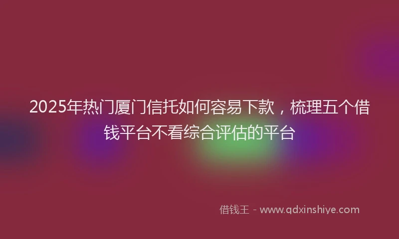2025年热门厦门信托如何容易下款，梳理五个借钱平台不看综合评估的平台