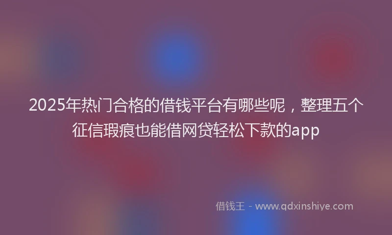 2025年热门合格的借钱平台有哪些呢，整理五个征信瑕疵也能借网贷轻松下款的app
