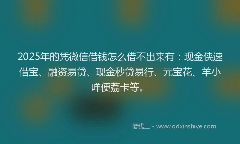 2025年的凭微信借钱怎么借不出来有：现金侠速借宝、融资易贷、现金秒贷易行、元宝花、羊小咩便荔卡等。