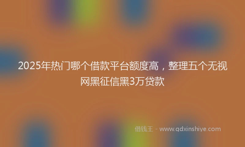 2025年热门哪个借款平台额度高，整理五个无视网黑征信黑3万贷款