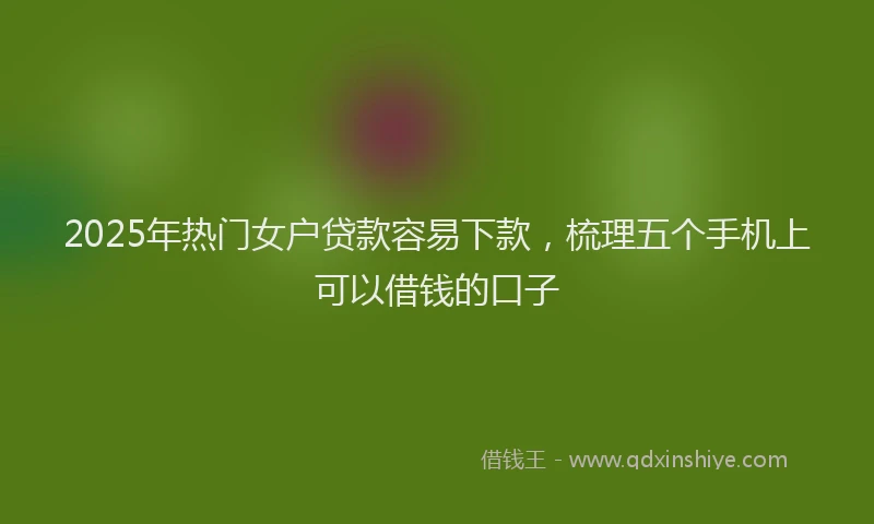2025年热门女户贷款容易下款，梳理五个手机上可以借钱的口子