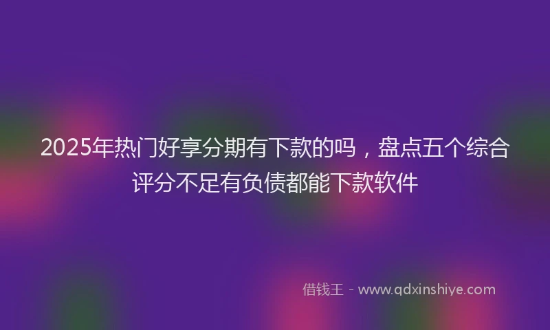 2025年热门好享分期有下款的吗，盘点五个综合评分不足有负债都能下款软件