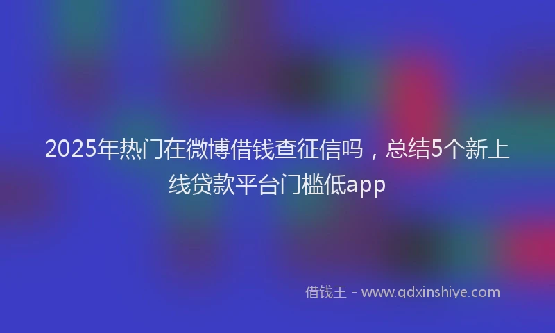 2025年热门在微博借钱查征信吗，总结5个新上线贷款平台门槛低app