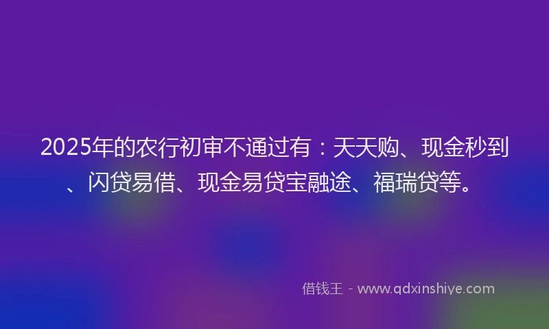 2025年的农行初审不通过有：天天购、现金秒到、闪贷易借、现金易贷宝融途、福瑞贷等。