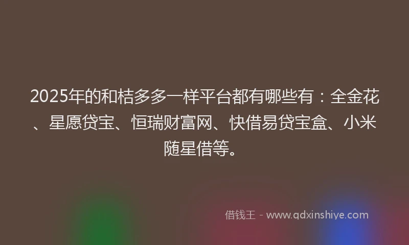 2025年的和桔多多一样平台都有哪些有：全金花、星愿贷宝、恒瑞财富网、快借易贷宝盒、小米随星借等。