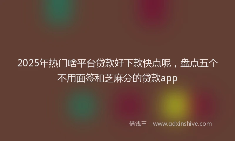 2025年热门啥平台贷款好下款快点呢，盘点五个不用面签和芝麻分的贷款app