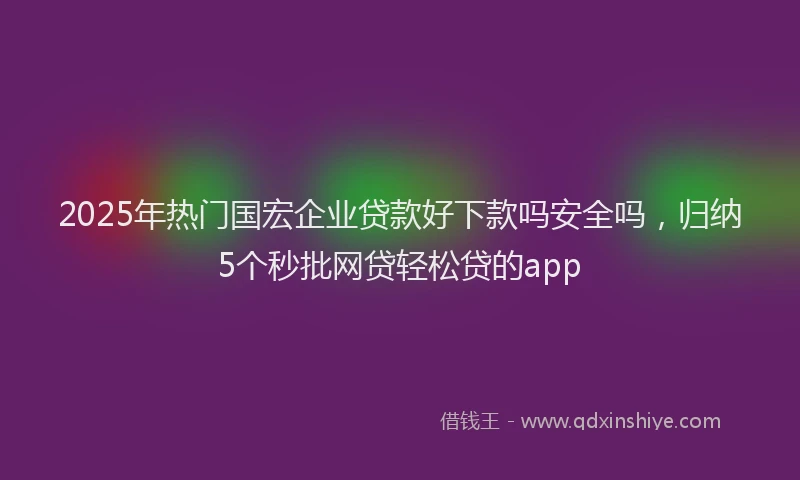 2025年热门国宏企业贷款好下款吗安全吗，归纳5个秒批网贷轻松贷的app