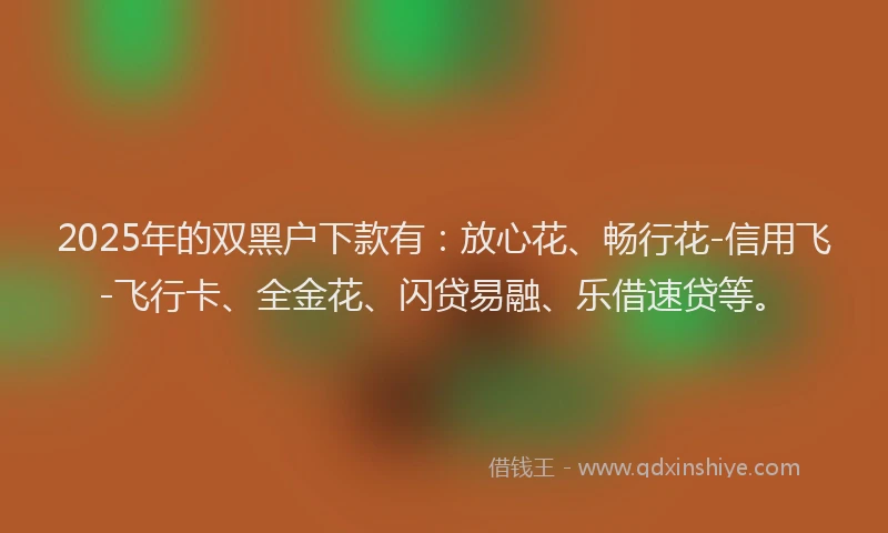 2025年的双黑户下款有:放心花、畅行花-信用飞-飞行卡、全金花、闪贷易融、乐借速贷等。