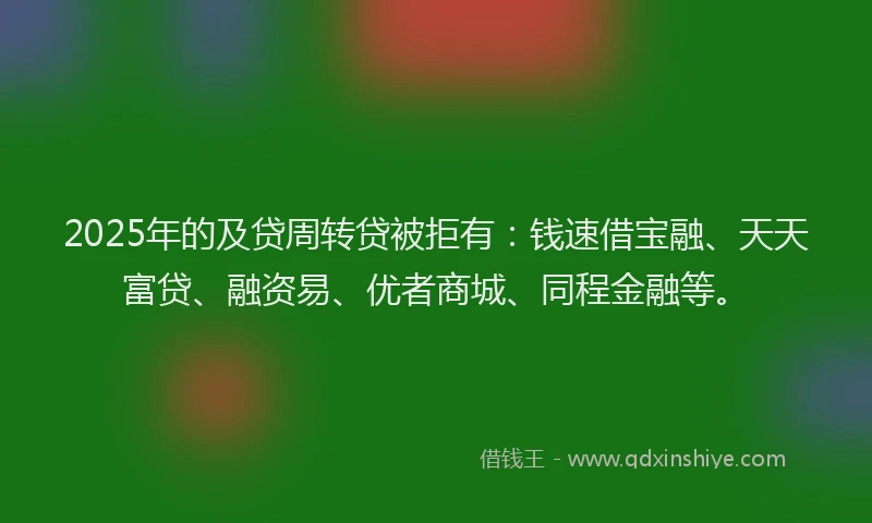 2025年的及贷周转贷被拒有：钱速借宝融、天天富贷、融资易、优者商城、同程金融等。