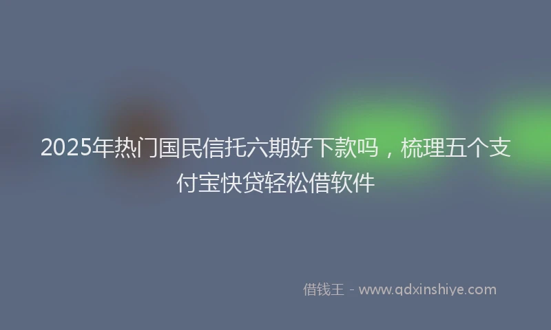 2025年热门国民信托六期好下款吗，梳理五个支付宝快贷轻松借软件