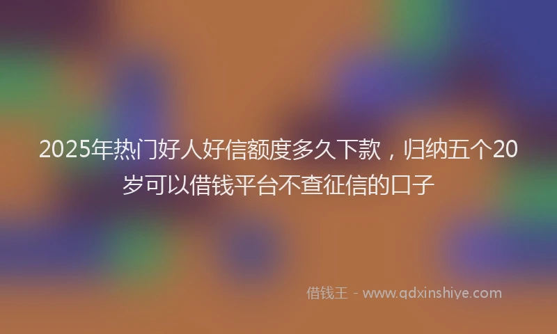 2025年热门好人好信额度多久下款，归纳五个20岁可以借钱平台不查征信的口子