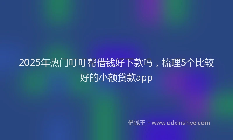 2025年热门叮叮帮借钱好下款吗，梳理5个比较好的小额贷款app
