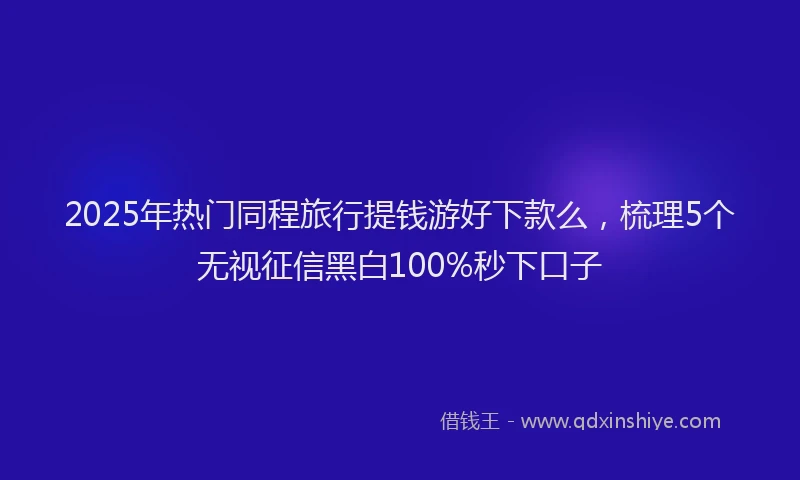 2025年热门同程旅行提钱游好下款么，梳理5个无视征信黑白100%秒下口子