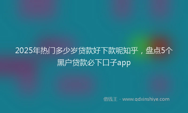 2025年热门多少岁贷款好下款呢知乎，盘点5个黑户贷款必下口子app