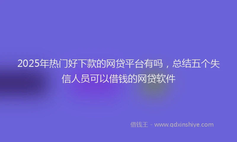 2025年热门好下款的网贷平台有吗，总结五个失信人员可以借钱的网贷软件
