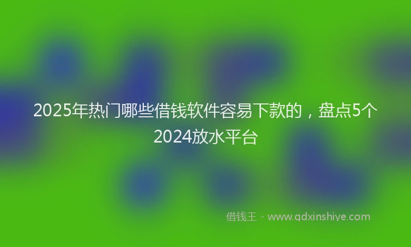 2025年热门哪些借钱软件容易下款的，盘点5个2024放水平台