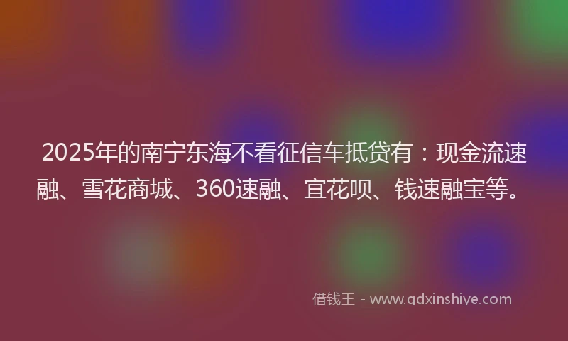 2025年的南宁东海不看征信车抵贷有：现金流速融、雪花商城、360速融、宜花呗、钱速融宝等。