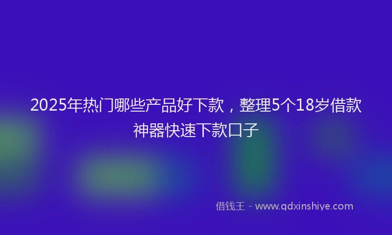 2025年热门哪些产品好下款，整理5个18岁借款神器快速下款口子