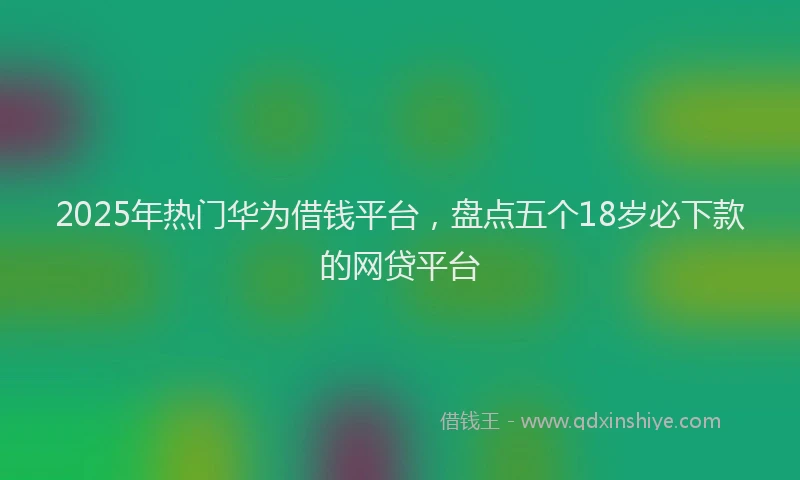 2025年热门华为借钱平台，盘点五个18岁必下款的网贷平台