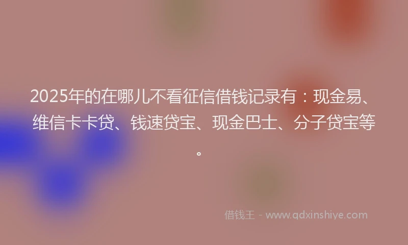 2025年的在哪儿不看征信借钱记录有：现金易、维信卡卡贷、钱速贷宝、现金巴士、分子贷宝等。