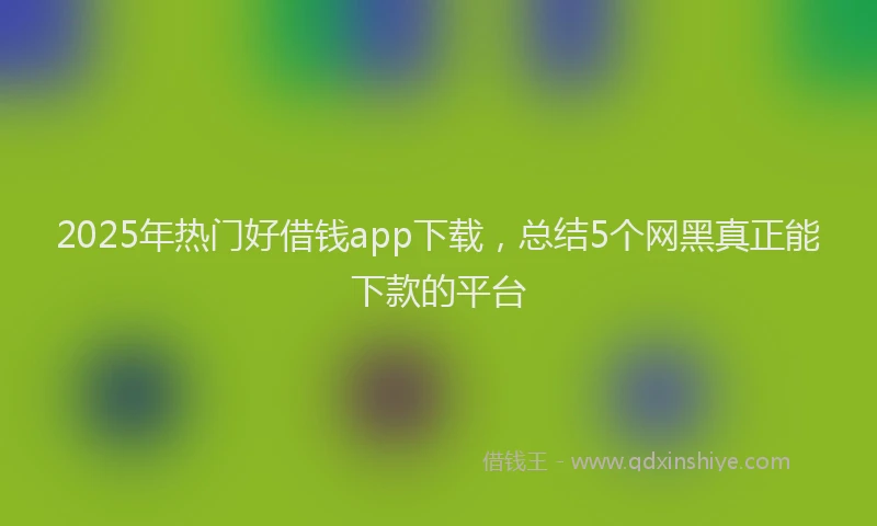 2025年热门好借钱app下载，总结5个网黑真正能下款的平台