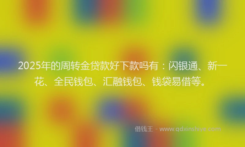 2025年的周转金贷款好下款吗有：闪银通、新一花、全民钱包、汇融钱包、钱袋易借等。