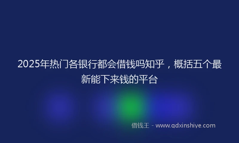 2025年热门各银行都会借钱吗知乎，概括五个最新能下来钱的平台