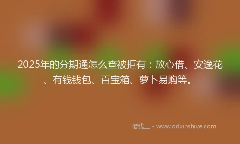 2025年的分期通怎么查被拒有：放心借、安逸花、有钱钱包、百宝箱、萝卜易购等。