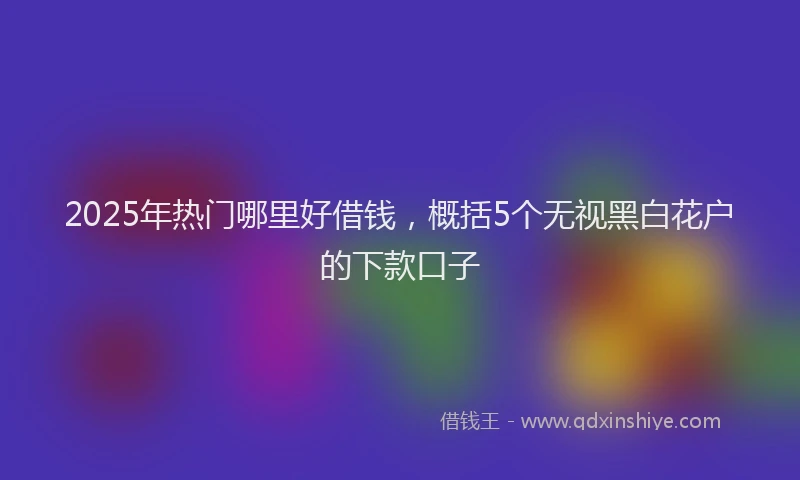 2025年热门哪里好借钱，概括5个无视黑白花户的下款口子