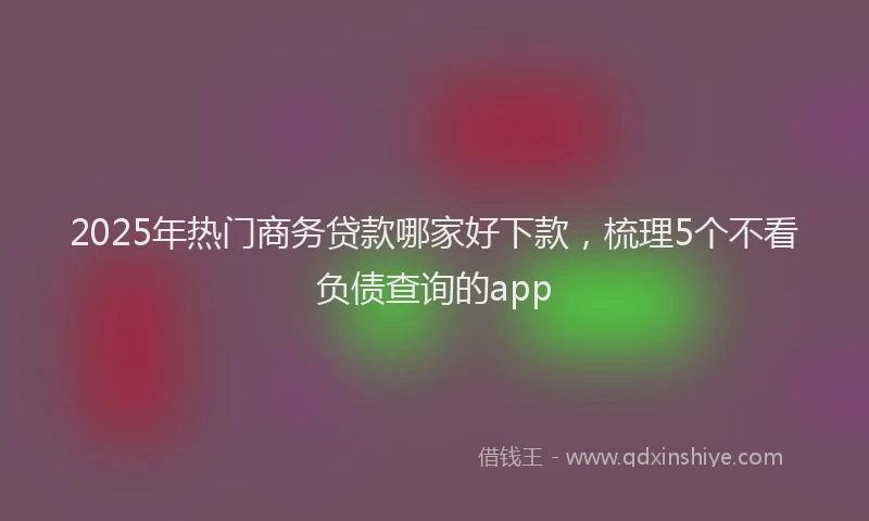 2025年热门商务贷款哪家好下款，梳理5个不看负债查询的app