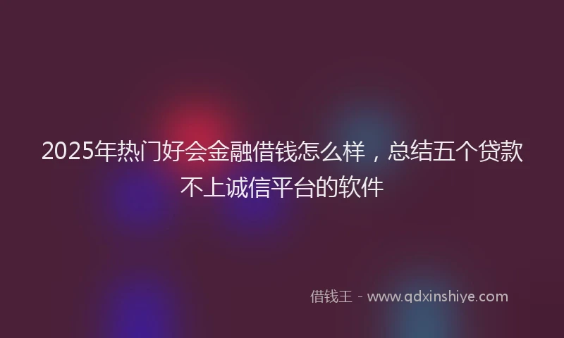 2025年热门好会金融借钱怎么样，总结五个贷款不上诚信平台的软件