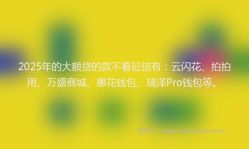 2025年的大额贷的款不看征信有：云闪花、拍拍用、万盛商城、惠花钱包、瑞泽Pro钱包等。