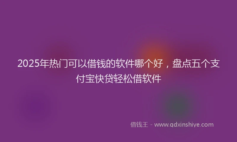 2025年热门可以借钱的软件哪个好，盘点五个支付宝快贷轻松借软件