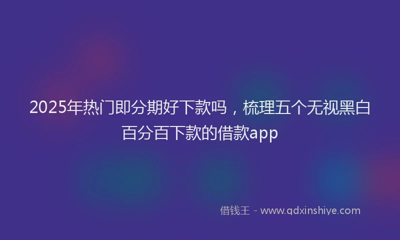 2025年热门即分期好下款吗，梳理五个无视黑白百分百下款的借款app