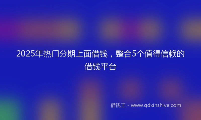 2025年热门分期上面借钱，整合5个值得信赖的借钱平台