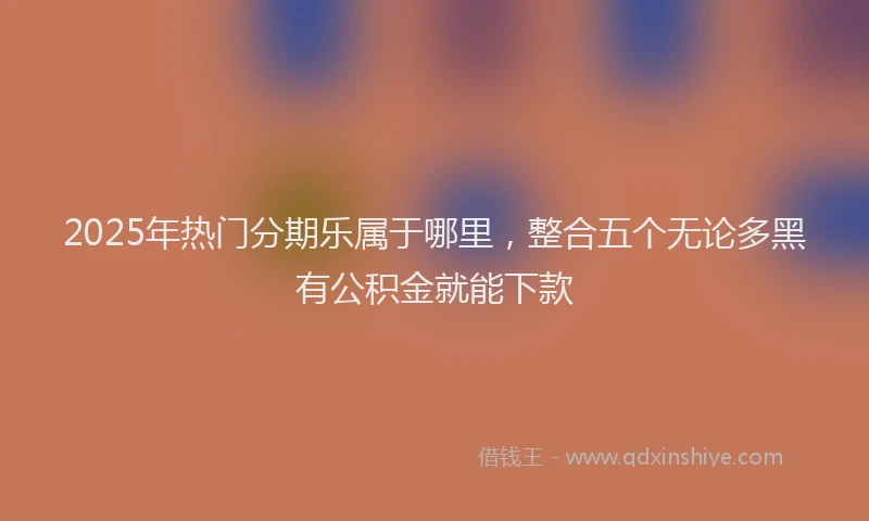 2025年热门分期乐属于哪里，整合五个无论多黑有公积金就能下款