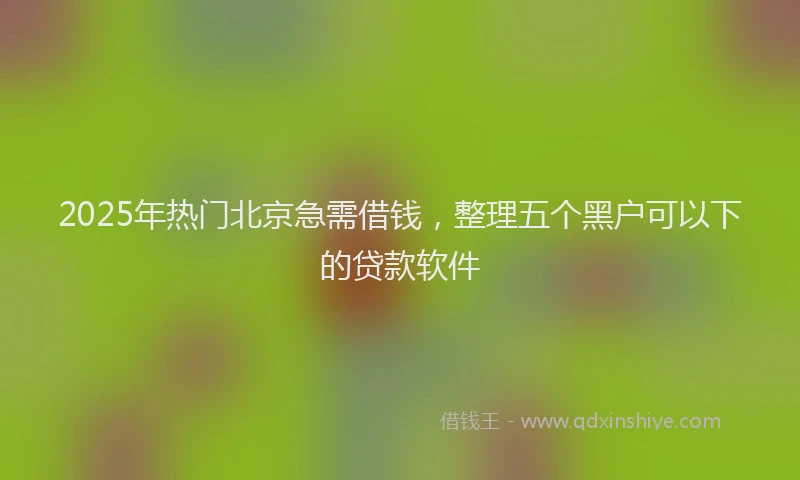 2025年热门北京急需借钱，整理五个黑户可以下的贷款软件