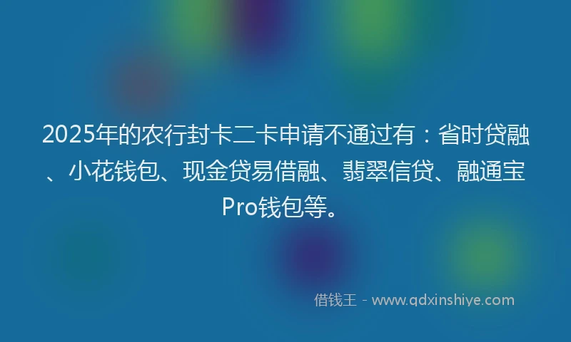 2025年的农行封卡二卡申请不通过有：省时贷融、小花钱包、现金贷易借融、翡翠信贷、融通宝Pro钱包等。