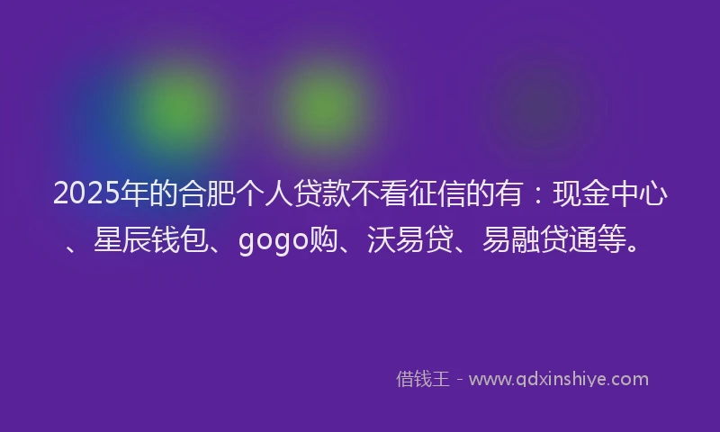 2025年的合肥个人贷款不看征信的有：现金中心、星辰钱包、gogo购、沃易贷、易融贷通等。