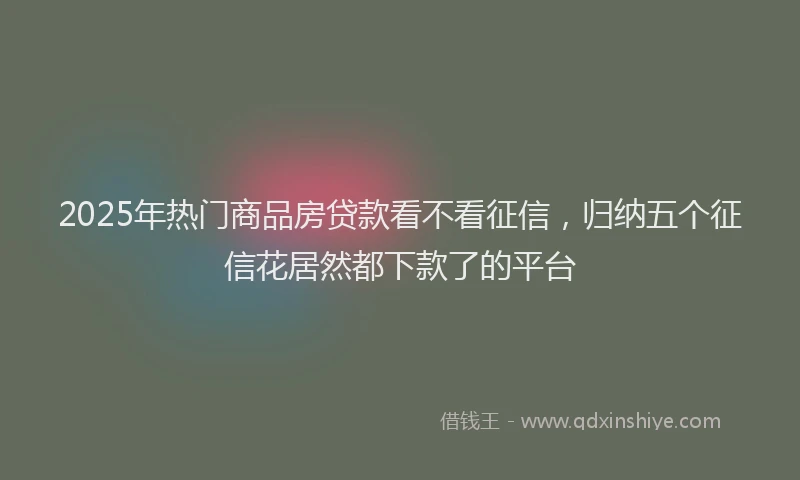 2025年热门商品房贷款看不看征信，归纳五个征信花居然都下款了的平台
