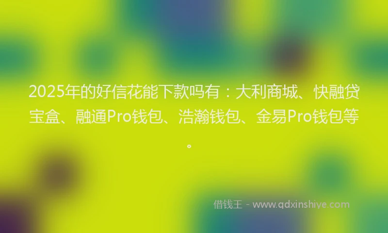 2025年的好信花能下款吗有：大利商城、快融贷宝盒、融通Pro钱包、浩瀚钱包、金易Pro钱包等。