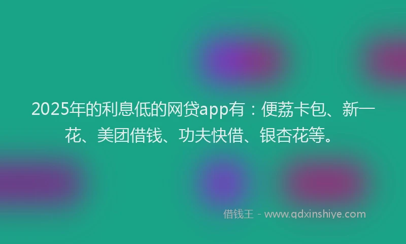 2025年的利息低的网贷app有：便荔卡包、新一花、美团借钱、功夫快借、银杏花等。