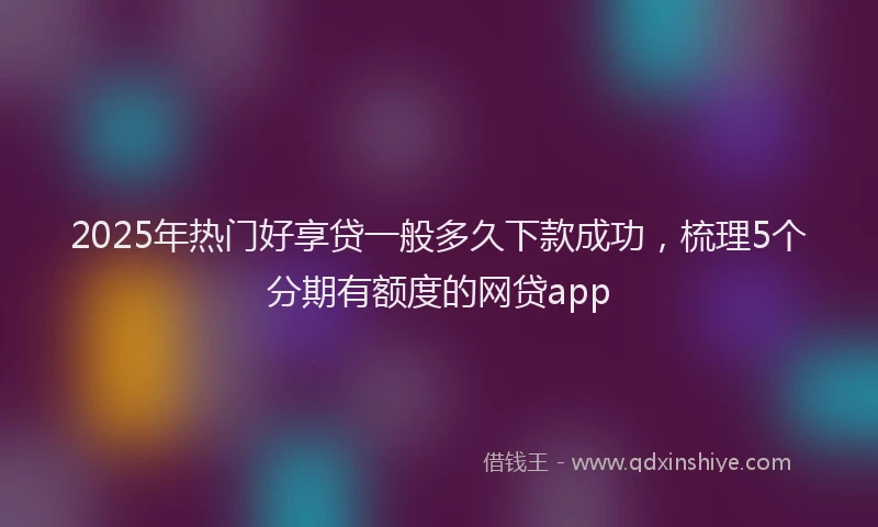 2025年热门好享贷一般多久下款成功，梳理5个分期有额度的网贷app